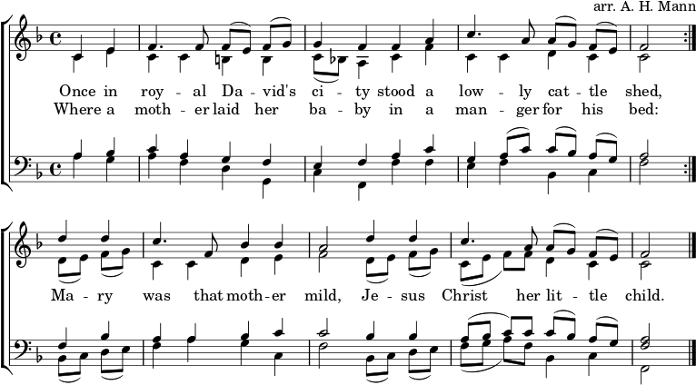 \header { arranger = "arr. AH Mann" tagline = ##f } \layout { indent = 0 \context { \Score \remove "Bar_number_engraver" } } global = { \key f \major \time 4/4 \partial 2 } rightOne = \new Voice = "melody" \relative c' { \global \autoBeamOff \voiceOne \set Staff.midiInstrument = "church organ" \repeat volta 2 { c4 e | f4. f8 f [(e)] f [(g)] | g4 ffa | c4. a8 a [(g)] f [(e)] | f2 } d'4 d | c4. f,8 bes4 bes | a2 d4 d | c4. a8 a [(g)] f [(e)] | f2\bar "|." } verse = \new Lyrics \lyricsto "melody" { << { かつて王家のダビデの都に、低い猫小屋がありました。 } \new Lyrics { そこで、母は飼い葉桶に赤ちゃんを寝かせました。 } >> その母は穏やかで、イエス・キリストは彼女の幼い子供でした。 } rightTwo = \relative c' { \global \repeat volta 2 { c4 e | ccbb | c8 [(bes!)] a4 cf | ccdc | c2 } d8 [(e)] f [(g)] | c,4 cde | f2 d8 [(e)] f [(g)] | c, ([e] f) [f] d4 c | c2 \bar "|." } leftOne = \relative c' { \global \set Staff.midiInstrument = "教会オルガン" \repeat volta 2 { a4 bes |cagf | }エファク | g a8 ([c]) c ([bes]) a ([g]) | a2 } f4 は |ああ、C | c2 bes4 bes | a8 ([bes] c) cc ([bes]) a ([g]) | <a f>2 \bar "|." } leftTwo = \relative c' { \global \repeat volta 2 { a4 g | } AFDG、 | cf、f' f | ef bes、c | f2 } bes,8 ([c]) d ([e]) | f4 agc、 | f2 bes,8 ([c]) d ([e]) | f ([g] a) [f] bes,4 c | f,2 \bar "|." } \score { \new ChoirStaff << \new Staff = "right" << \rightOne \\ \rightTwo >> \addlyrics \verse \new Staff = "left" { \clef bass << \leftOne \\ \leftTwo >> } >> \layout { } } \score { \unfoldRepeats { << \rightOne \\ \rightTwo \\ \leftOne \\ \leftTwo >> } \midi { \tempo 4=100 } } 
