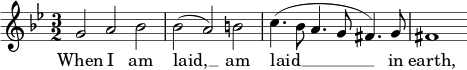 { \time 3/2 \clef treble \key g \minor \relative c'' << \new Voice = "melody" { g2 a bes | bes( a) b | c4.(bes8 a4. g8 fis4.) g8 | fis1 } \new Lyrics \lyricsto "melody" { \lyricmode { When I am laid, __ am laid __ in earth, } } >> }