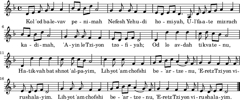 \relative d' {\key d \minor \autoBeamOff d8[ e] fg a4 a | bes8[ a] bes[ d] a2 | g4 g8 g f4 f | e8[ d] e[ f] d4. a8 | d8 ef[ g] a4 a | bes8[ a] bes[ d] a2 | g4 g8 g f4 f | e8[ d] e[ f] d2 | d4 d' dd | c8 dc[ bes] a2 | d,4 d' dd | c8 dc[ bes] a2 | c4 c8 cf,4 f | g8[ a] bes[ c] a4( g8) f | g4 gf f8 f | ede[ f] d2 | g4 g8 g f4 f | g8[ a] bes[ c] a4( g8) f | g4 gf f8 f | ede[ f] d2 \bar "|."} \addlyrics { Kol 'od ba -- le -- vav pe -- ni -- mah Ne -- fesh Ye -- hu -- di ho -- mi -- yah、U -- l'fa -- a -- te miz -- rach ka -- di -- mah、'A -- yin le -- Tzi -- yon tzo -- fi -- yah; Od lo av -- dah ti -- kva -- te -- nu、Ha -- tik -- Vah but shnot 'al -- pa -- yim、Lih -- yot 'am chof -- shi be -- 'ar -- tze -- nu、'E -- retz -- Tzi -- yon vi -- ru -- sha -- la -- yim。 Lih -- yot 'am chof -- shi be -- 'ar -- tze -- nu、'E -- retz -- Tzi -- yon vi -- ru -- sha -- la -- yim。 }