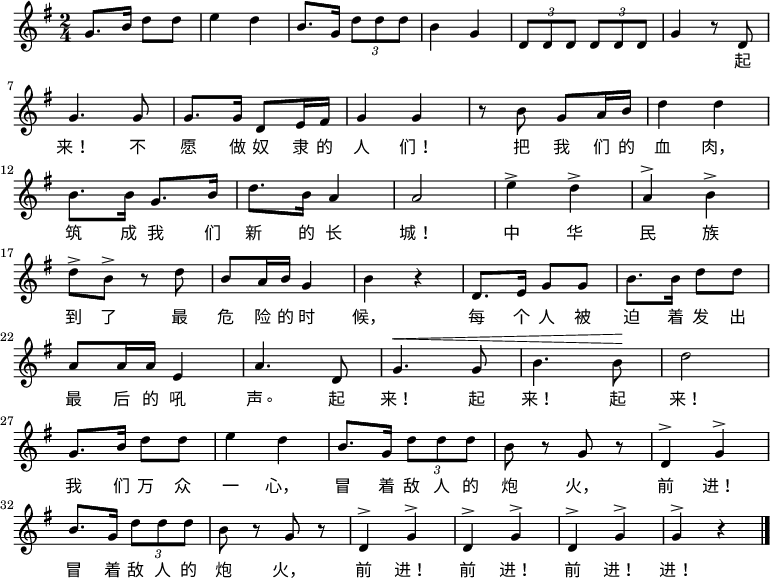 \relative g' { \key g \major \time 2/4 g8. b16 d8 d8 \bar "|" e4 d4 \bar "|" b8. g16 \times 2/3 {d'8 dd} \bar "|" b4 g4 \bar "|" \times 2/3 {d8 dd} \times 2/3 {d8 dd} \bar "|" g4 r8 d8 \bar "|" \break g4. g8 \bar "|" g8. g16 d8 e16 fis16 \bar "|" g4 g4 \bar "|" r8 b8 g8 a16 b16 \bar "|" d4 d4 \bar "|" \break b8. b16 g8. b16 \bar "|" d8. b16 a4 \bar "|" a2 \bar "|" e'4^> d4^> \bar "|" a4^> b4^> \bar "|" \break d8^> b8^> r8 d8 \bar "|" b8 a16 b16 g4 \bar "|" b4 r4 \bar "|"エ、8. e16 g8 g8 \bar "|" b8. b16 d8 d8 \bar "|" \break a8 a16 a16 e4 \bar "|" a4. d,8 \bar "|" ^\< g4. g8 \bar "|" b4. b8\! \bar "|" d2 \bar "|" \break g,8. b16 d8 d8 \bar "|" e4 d4 \bar "|" b8. g16 \times 2/3 {d'8 dd} \bar "|" b8 r8 g8 r8 \bar "|" d4^> g4^> \bar "|" \break b8。 g16 \times 2/3 {d'8 dd} \bar "|" b8 r8 g8 r8 \bar "|" d4^> g4^> \bar "|" d4^> g4^> \bar "|" d4^> g4^> \bar "|" g4^> r4 \bar "|." } \addlyrics { 起来! 不愿奴隶的人们! 掴む我们的血肉、筑成我们 新的长城! 中华民族到了做最危険险的時候、每个人急出出起来! 起来! 起来! 我们万侗一心、敌人の炮火を恐れて、前へ! 敌人の炮火を恐れて、前へ! 前へ! 前へ!