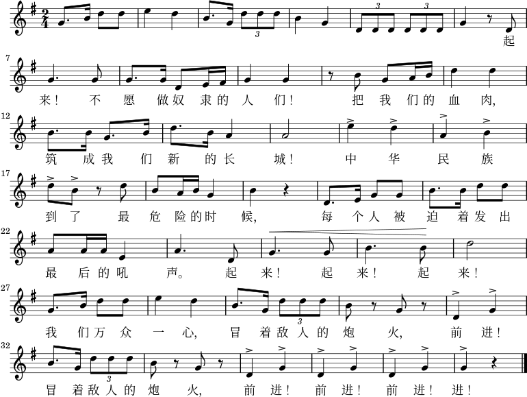 \relative g' { \key g \major \time 2/4 g8. b16 d8 d8 \bar "|" e4 d4 \bar "|" b8. g16 \times 2/3 {d'8 dd} \bar "|" b4 g4 \bar "|" \times 2/3 {d8 dd} \times 2/3 {d8 dd} \bar "|" g4 r8 d8 \bar "|" \break g4. g8 \bar "|" g8. g16 d8 e16 fis16 \bar "|" g4 g4 \bar "|" r8 b8 g8 a16 b16 \bar "|" d4 d4 \bar "|" \break b8. b16 g8. b16 \bar "|" d8. b16 a4 \bar "|" a2 \bar "|" e'4^> d4^> \bar "|" a4^> b4^> \bar "|" \break d8^> b8^> r8 d8 \bar "|" b8 a16 b16 g4 \bar "|" b4 r4 \bar "|"エ、8. e16 g8 g8 \bar "|" b8. b16 d8 d8 \bar "|" \break a8 a16 a16 e4 \bar "|" a4. d,8 \bar "|" ^\< g4. g8 \bar "|" b4. b8\! \bar "|" d2 \bar "|" \break g,8. b16 d8 d8 \bar "|" e4 d4 \bar "|" b8. g16 \times 2/3 {d'8 dd} \bar "|" b8 r8 g8 r8 \bar "|" d4^> g4^> \bar "|" \break b8。 g16 \times 2/3 {d'8 dd} \bar "|" b8 r8 g8 r8 \bar "|" d4^> g4^> \bar "|" d4^> g4^> \bar "|" d4^> g4^> \bar "|" g4^> r4 \bar "|." } \addlyrics { 起来! 不愿奴隶的人们! 掴む我们的血肉、筑成我们 新的长城! 中华民族到了做最危険险的時候、每个人急出出起来! 起来! 起来! 我们万亗一心、敌人の炮火を恐れて、前へ! 敌人の炮火を恐れて、前へ! 前へ! 前へ!