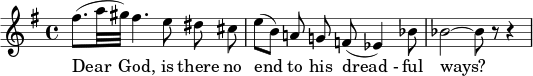  { \new Staff \key g \major \relative c'' { \set Staff.midiInstrument = #"flute" \set Score.tempoHideNote = ##t \tempo 4 = 50 \time 4/4 (fis8.[ a32 gis32]) fis4. e8 \noビーム ディス \noビーム シス \bar "|" (e8[ b]) \noビーム a! \noビームg! f!( es4) bes'8 \bar "|" bes2 ~ bes8 r8 r4 \bar "|" } \addlyrics { 親愛なる神様、彼の「恐ろしい」やり方には終わりがないのでしょうか? } } 
