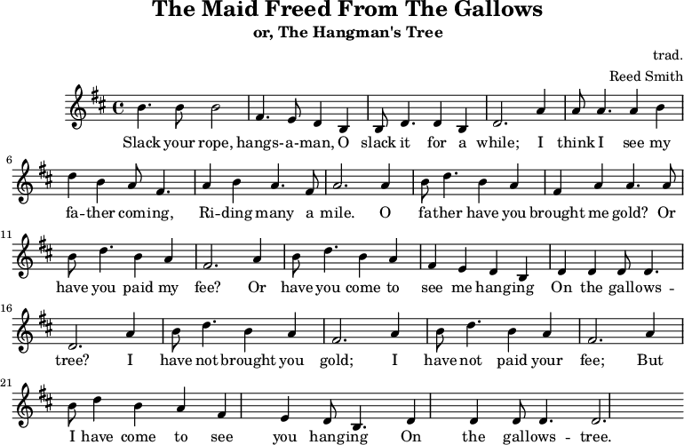 \header { tagline = "" title = "絞首台から解放された乙女" subtitle = "または、絞首刑執行人の木" composer = "trad." arrangementr = "Reed Smith" } \score { \relative c''' { \key b \minor \set Score.tempoHideNote = ##t \tempo 2. = 35 \time 4/4 \bar "" b,4. b8 b2 fis4. e8 d4 b4 b8 d4. d4 b4 d2. a'4 a8 a4. a4 b4 d4 b4 a8 fis4. a4 b4 a4. fis8 a2. a4 b8 d4. b4 a4 fis4 a4 a4. a8 b8 d4. b4 a4 fis2. a4 b8 d4. b4 a4 fis4 e4 d4 b4 d4 d4 d8 d4. d2. a'4 b8 d4. b4 a4 fis2. a4 b8 d4. b4 a4 fis2. a4 b8 d4 b4 a4 fis4 e4 d8 b4. d4 d4 d8 d4. d2. } \addlyrics { ロープを緩めて、吊るされた男よ、しばらく緩めておけ。父さんが何マイルも馬に乗ってやって来るのが見える気がする。ああ、父さん、金を持って来たのか?それとも報酬を払ったのか?それとも私がガラガラの木に吊るされるのを見に来たのか?私はあなたに金を持って来ていないし、報酬も払っていない。しかし私はあなたがガラガラの木に吊るされるのを見に来たのだ。 } \midi { } \layout { } }
