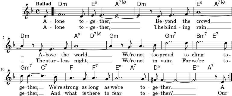  \version "2.22.0" \header { tagline = "" } global = { \key d \minor \time 4/4 \set Score.tempoHideNote = ##t \tempo "Ballad" 4=100 } chordNames = \transpose cc, \chordmode { \global \partial 8 s8 | \repeat volta 2 { d1:m | e2:m7.5- a2:7.9- | d1:m | e2:m7.5- a2:7.9- | d1:m | a2:m7.5- d2:7.9- | g1:m | g1:m7 | b2:m7 e2:7 | g2:m7 c2:7 | f2 f2:7 | e2:m7.5- a2:7 | d1:maj | e2:m7.5- a2:7 | } } right = \relative c' { \global \partial 8 d8 | \repeat volta 2 { f2.. d8 | e8 e4.~ e2~ | e4 r8 d e4。 f8 | a1~ | a4 r8 d、e4。 f8 | a1~ | a4 r8 g a4。ベス8 | d2..d8 | e2..d8 | c8 c4.~c4.ベス8 | a4. g8a4。 g8 | a2..g8 | fis8 fis4.~fis2~ |フィス2。 r8 d } } verseOne = \lyricmode { A -- lone to -- ge -- ther, __ Be -- beyond the crowd, __ A -- bove the world __ We're not too proud to cling to -- ge -- ther, __ We're strong as long as we're to -- ge -- ther. __ A } verseTwo = \lyricmode { A -- lone to -- ge -- ther, __ The blind -- ing rain, __ The star -- less night, __ We're not in vain; For we're to -- ge -- ther, __ And what is there to fear to -- ge -- ther? __ Our } \score { << \new ChordNames \chordNames \new Staff = "right" \new Voice = "right" {\right} \new Lyrics \lyricsto "right" { \verseOne } \new Lyrics \lyricsto "right" { \verseTwo } >> \layout { } } \score { \unfoldRepeats << \new ChordNames \chordNames \new Staff = "right" \with { midiInstrument = "alto sax" } \right >> \midi { } } 