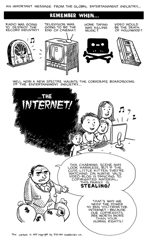 2009年の政治風刺漫画:エンターテインメント業界の男性が、ラジオ、テレビ、家庭用録画機器、ビデオデッキが既存の業界にもたらした脅威を回想しながら、新たな脅威としてインターネットを宣言する。彼は、著作権で保護された素材を含むアップロードされたコンテンツを家族で視聴することは窃盗であり、「著作権は人権よりも価値がある」と述べる。