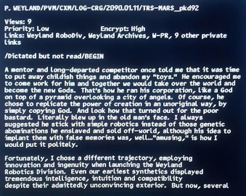 画面上の文字: "P. Weyland/PVM/CXM/LOG-CRG/2090.01.11/TRS-MARS_pkd92 / 閲覧数: 9 / 優先度: 低 / 暗号化: 高 / リンク: Weyland RoboDiv、Weyland Archives、W-PR、その他9つのプライベートリンク / / 口述したが未読 / 開始 / かつての師であり、今は亡きライバルが、子供じみたことはやめて「おもちゃ」を捨てる時が来たと私に言った。彼は私に彼の会社で働くよう勧め、一緒に世界を征服して新しい神になろうと言った。彼は天使の街を見下ろすピラミッドの頂上にいる神のように、自分の会社を運営していた。もちろん、彼は創造の力を独創性のない方法で再現することを選んだ。単に神を模倣することによってだ。そして、その哀れな野郎の運命を見よ。文字通り老人の顔の前で爆発した。私はいつも、あんなものではなく、単純なロボット工学に専念するように彼に勧めていた。遺伝子操作された忌まわしい存在を奴隷にして地球外に売り飛ばしたが、偽の記憶を植え付けるという彼のアイデアは、まあ…「面白い」と控えめに表現するにとどめておく。/幸いなことに、私は別の道を選び、ウェイランド・ロボティクス部門を立ち上げる際に革新性と創意工夫を駆使した。初期の合成人間でさえ、確かに説得力に欠ける外見にもかかわらず、驚異的な知性、直感力、そして互換性を示した。しかし今、数体…」とここで途切れる。